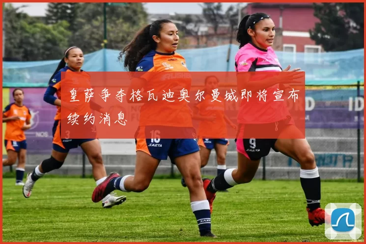 皇萨争夺格瓦迪奥尔曼城即将宣布续约消息