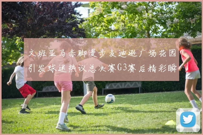 文班亚马赤脚漫步麦迪逊广场花园引发球迷热议总决赛G3赛后精彩瞬间