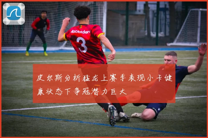 皮尔斯分析猛龙上赛季表现小卡健康状态下争冠潜力巨大